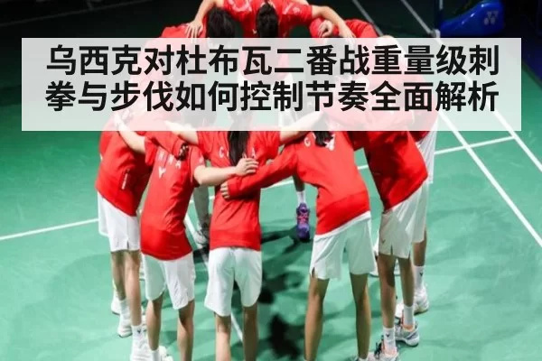 乌西克对杜布瓦二番战重量级刺拳与步伐如何控制节奏全面解析